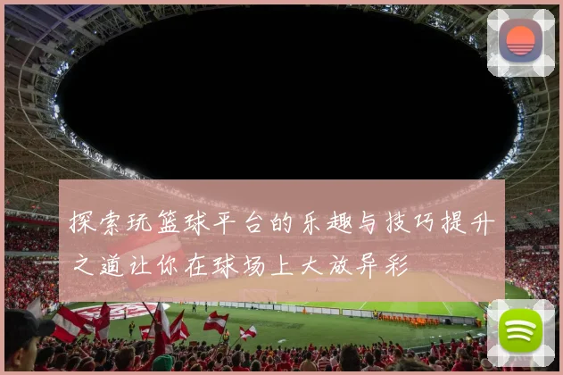 探索玩篮球平台的乐趣与技巧提升之道让你在球场上大放异彩