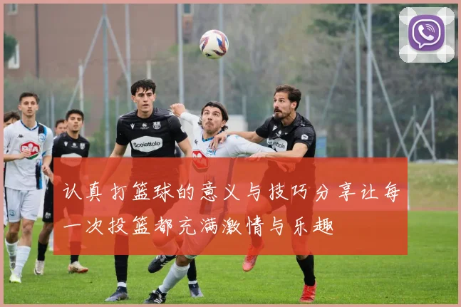 认真打篮球的意义与技巧分享让每一次投篮都充满激情与乐趣