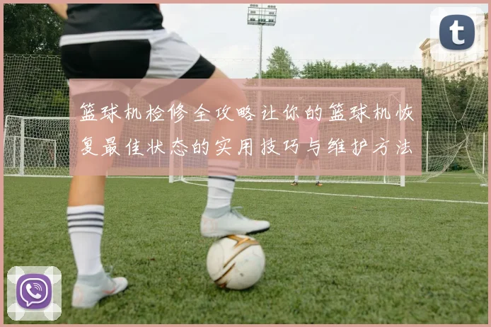 篮球机检修全攻略让你的篮球机恢复最佳状态的实用技巧与维护方法