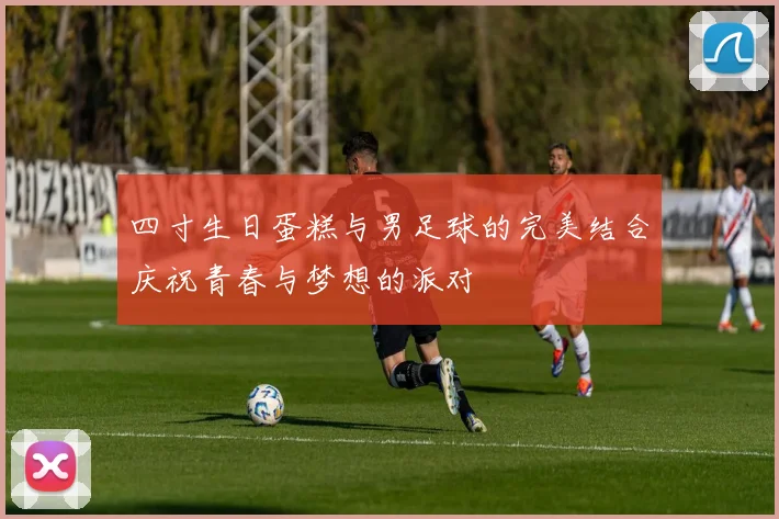 四寸生日蛋糕与男足球的完美结合庆祝青春与梦想的派对