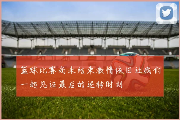 篮球比赛尚未结束激情依旧让我们一起见证最后的逆转时刻