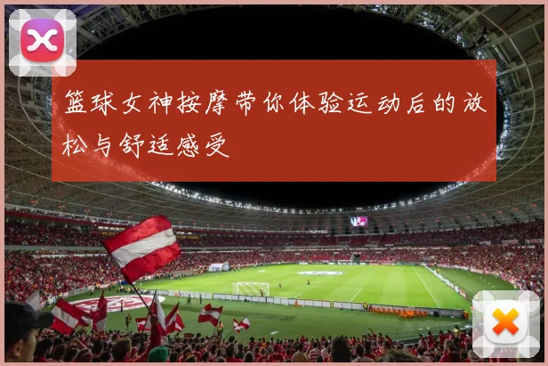篮球女神按摩带你体验运动后的放松与舒适感受
