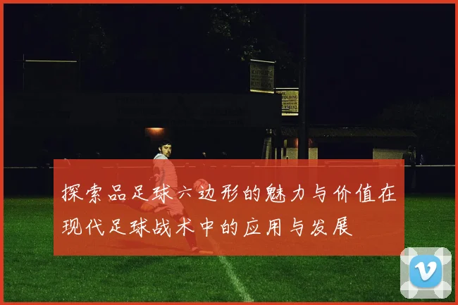 探索品足球六边形的魅力与价值在现代足球战术中的应用与发展