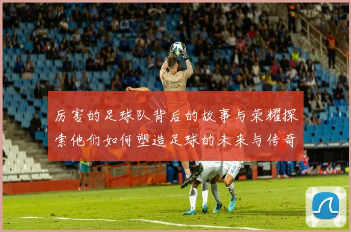 厉害的足球队背后的故事与荣耀探索他们如何塑造足球的未来与传奇
