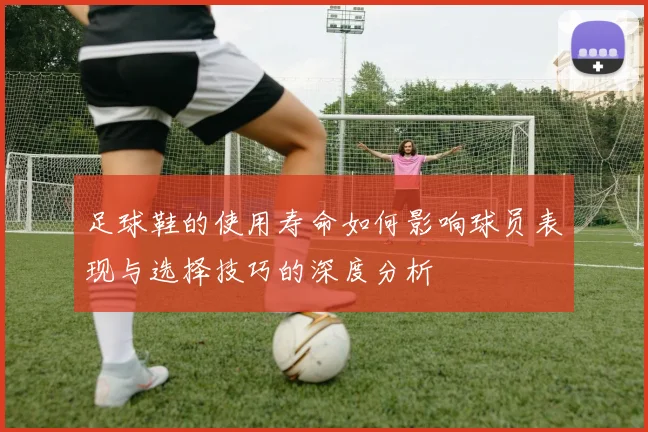 足球鞋的使用寿命如何影响球员表现与选择技巧的深度分析