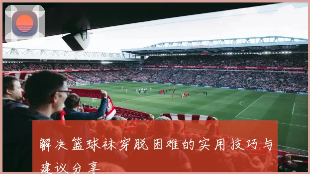 解决篮球袜穿脱困难的实用技巧与建议分享