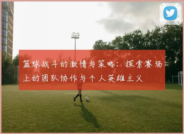 篮球战斗的激情与策略：探索赛场上的团队协作与个人英雄主义