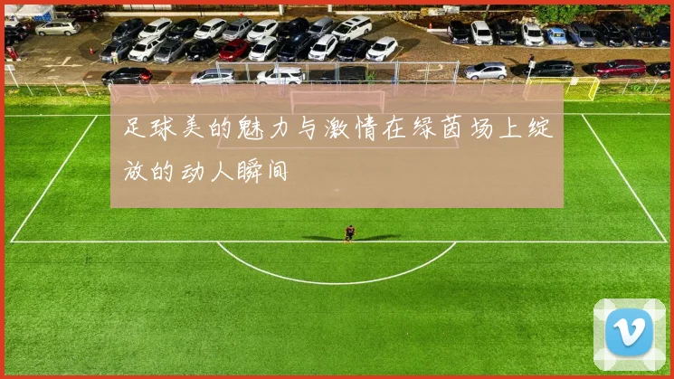 足球美的魅力与激情在绿茵场上绽放的动人瞬间