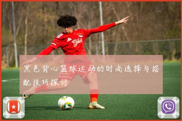 黑色背心篮球运动的时尚选择与搭配技巧探讨