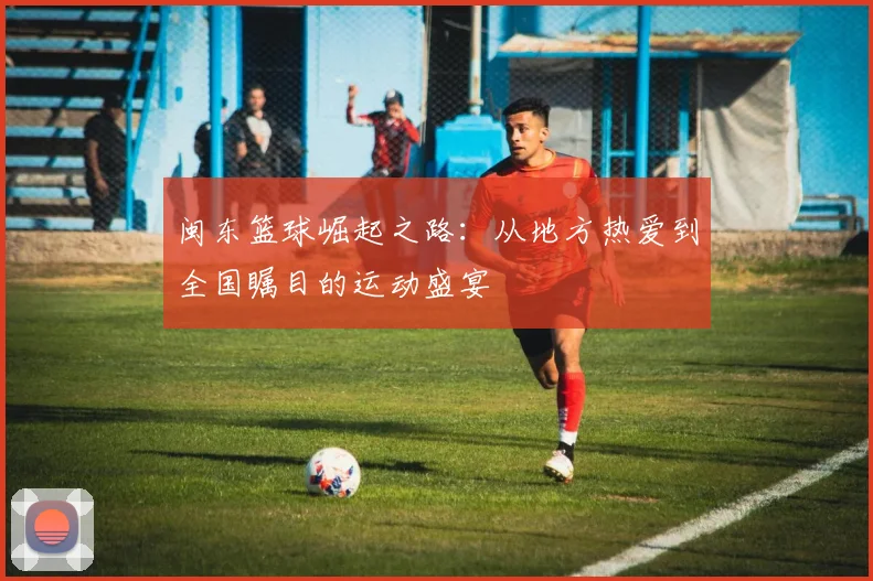 闽东篮球崛起之路：从地方热爱到全国瞩目的运动盛宴