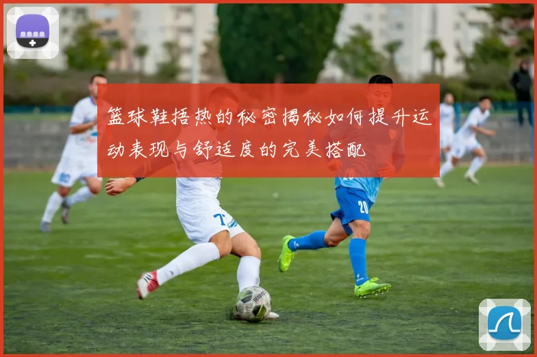 篮球鞋捂热的秘密揭秘如何提升运动表现与舒适度的完美搭配